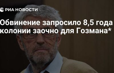 Обвинение запросило 8,5 года колонии заочно для Гозмана*