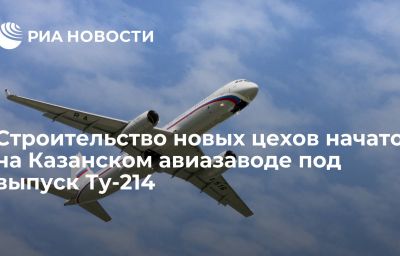 Строительство новых цехов начато на Казанском авиазаводе под выпуск Ту-214