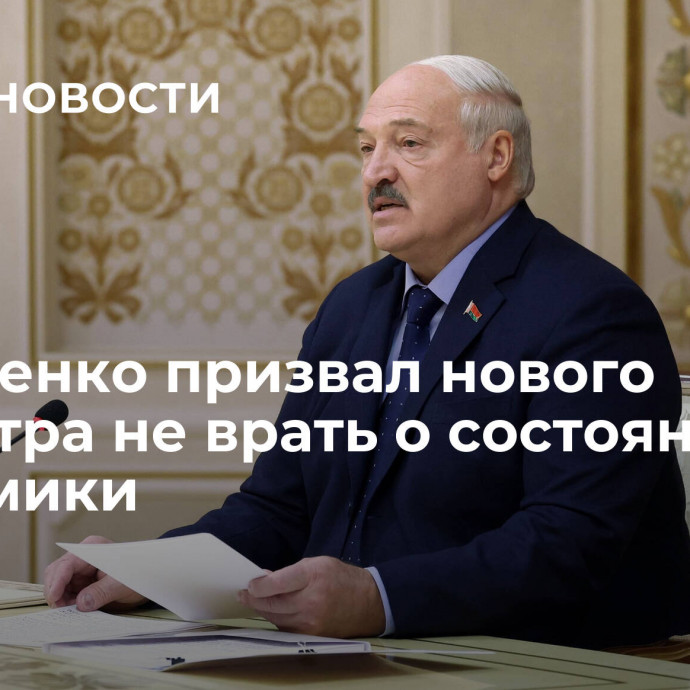 Лукашенко призвал нового министра не врать о состоянии экономики