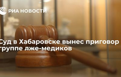 Суд в Хабаровске вынес приговор группе лже-медиков