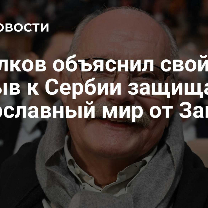 Михалков объяснил свой призыв к Сербии защищать православный мир от Запада