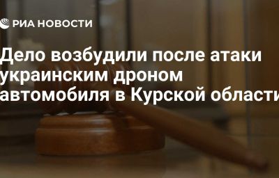 Дело возбудили после атаки украинским дроном автомобиля в Курской области