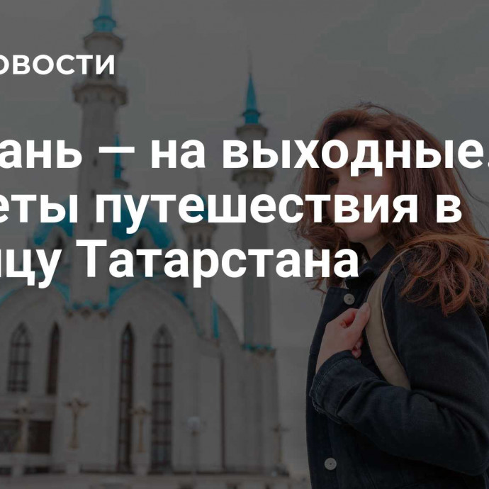 В Казань — на выходные. Секреты путешествия в столицу Татарстана