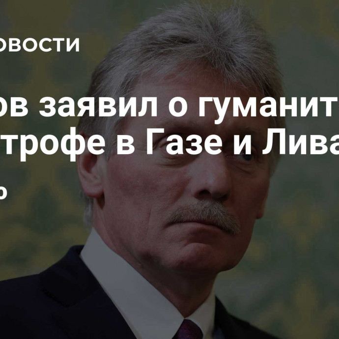 Песков заявил о гуманитарной катастрофе в Газе и Ливане