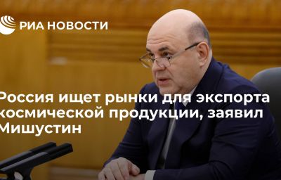 Россия ищет рынки для экспорта космической продукции, заявил Мишустин