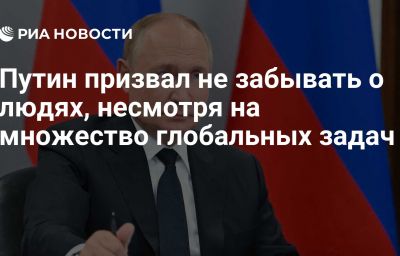 Путин призвал не забывать о людях, несмотря на множество глобальных задач