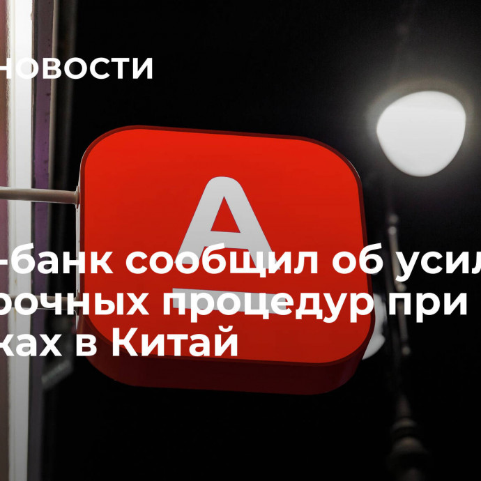 Альфа-банк сообщил об усилении проверочных процедур при платежах в Китай