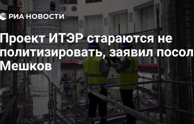 Проект ИТЭР стараются не политизировать, заявил посол Мешков