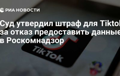 Суд утвердил штраф для Tiktok за отказ предоставить данные в Роскомнадзор