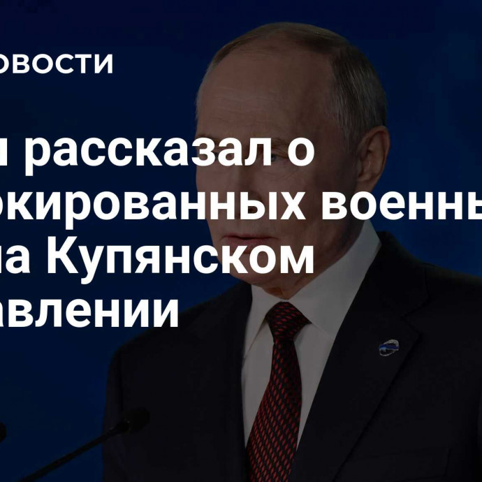 Путин рассказал о заблокированных военных ВСУ на Купянском направлении