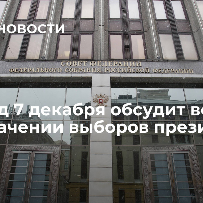 Совфед 7 декабря обсудит вопрос о назначении выборов президента