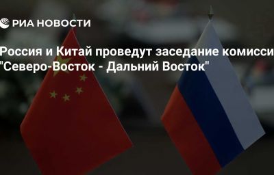 Россия и Китай проведут заседание комиссии "Северо-Восток - Дальний Восток"