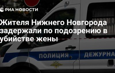 Жителя Нижнего Новгорода задержали по подозрению в убийстве жены