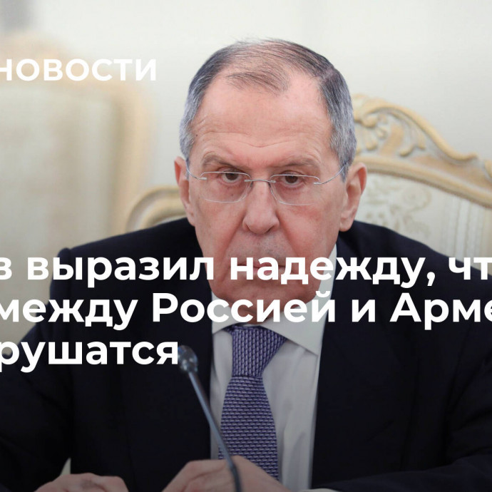 Лавров выразил надежду, что связи между Россией и Арменией не разрушатся