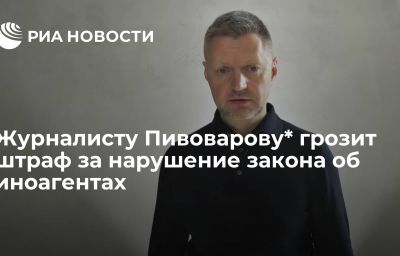 Журналисту Пивоварову* грозит штраф за нарушение закона об иноагентах