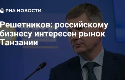 Решетников: российскому бизнесу интересен рынок Танзании