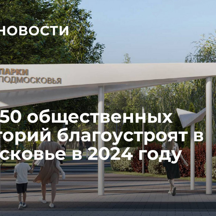 Более 50 общественных территорий благоустроят в Подмосковье в 2024 году