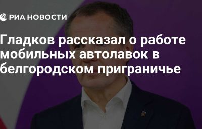 Гладков рассказал о работе мобильных автолавок в белгородском приграничье