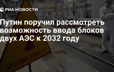 Путин поручил рассмотреть возможность ввода блоков двух АЭС к 2032 году