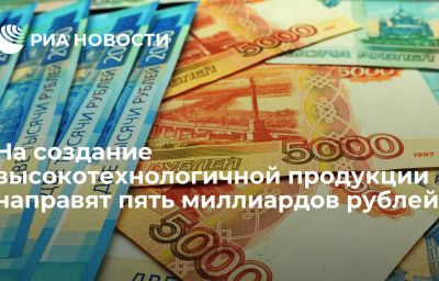 На создание высокотехнологичной продукции направят пять миллиардов рублей