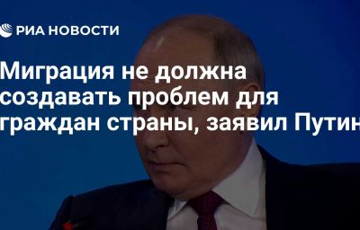 Миграция не должна создавать проблем для граждан страны, заявил Путин