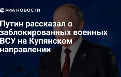 Путин рассказал о заблокированных военных ВСУ на Купянском направлении