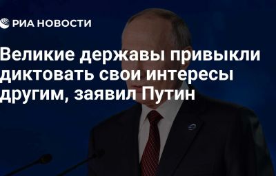 Великие державы привыкли диктовать свои интересы другим, заявил Путин