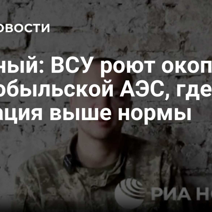 Пленный: ВСУ роют окопы у Чернобыльской АЭС, где радиация выше нормы