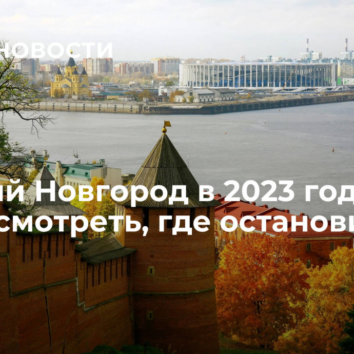 Нижний Новгород в 2023 году: на что посмотреть, где остановиться