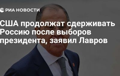 США продолжат сдерживать Россию после выборов президента, заявил Лавров