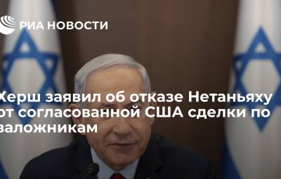 Херш заявил об отказе Нетаньяху от согласованной США сделки по заложникам