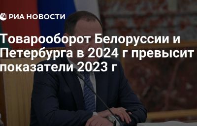 Товарооборот Белоруссии и Петербурга в 2024 г превысит показатели 2023 г