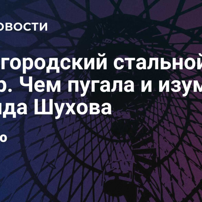 Нижегородский стальной шатёр. Чем пугала и изумляла ротонда Шухова