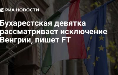 Бухарестская девятка рассматривает исключение Венгрии, пишет FT