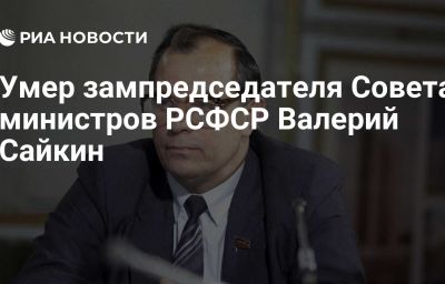 Умер зампредседателя Совета министров РСФСР Валерий Сайкин