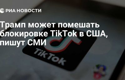 Трамп может помешать блокировке TikTok в США, пишут СМИ