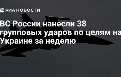 ВС России нанесли 38 групповых ударов по целям на Украине за неделю