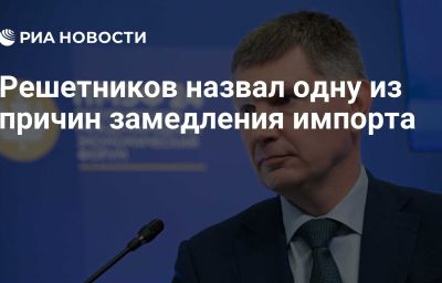 Решетников назвал одну из причин замедления импорта