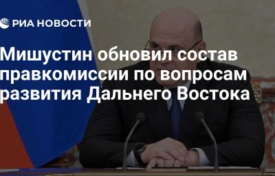 Мишустин обновил состав правкомиссии по вопросам развития Дальнего Востока