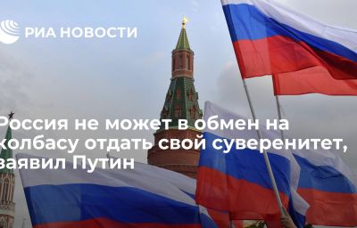 Россия не может в обмен на колбасу отдать свой суверенитет, заявил Путин