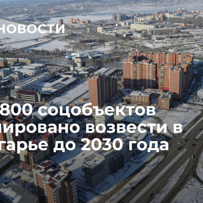 Более 800 соцобъектов запланировано возвести в Приангарье до 2030 года