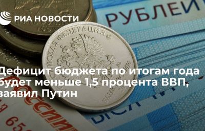 Дефицит бюджета по итогам года будет меньше 1,5 процента ВВП, заявил Путин