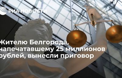 Жителю Белгорода, напечатавшему 25 миллионов рублей, вынесли приговор