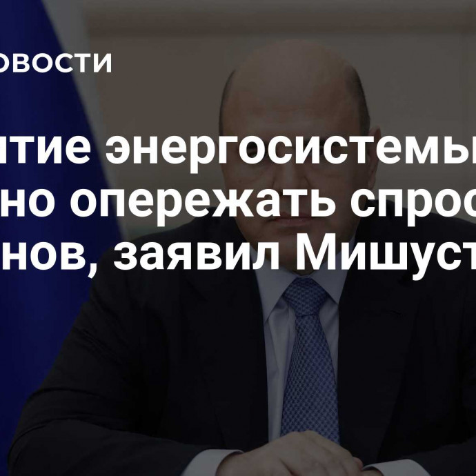 Развитие энергосистемы должно опережать спрос регионов, заявил Мишустин