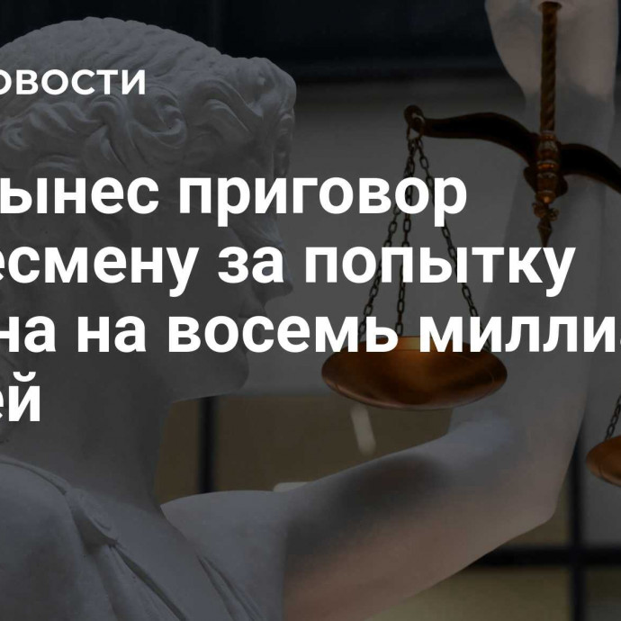 Суд вынес приговор бизнесмену за попытку обмана на восемь миллиардов рублей