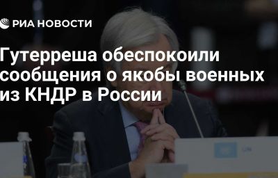 Гутерреша обеспокоили сообщения о якобы военных из КНДР в России