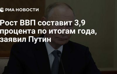 Рост ВВП составит 3,9 процента по итогам года, заявил Путин