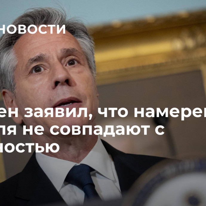 Блинкен заявил, что намерения Израиля не совпадают с реальностью