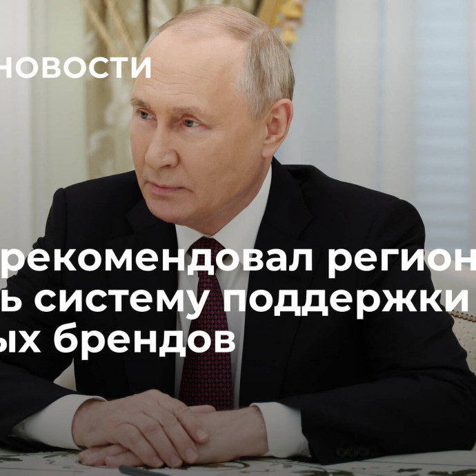 Путин рекомендовал регионам создать систему поддержки местных брендов