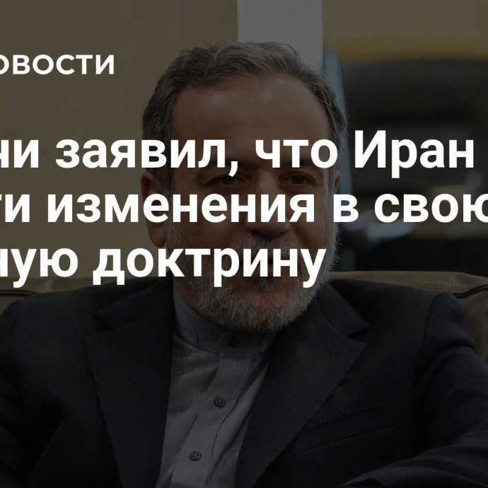 Аракчи заявил, что Иран готов внести изменения в свою ядерную доктрину